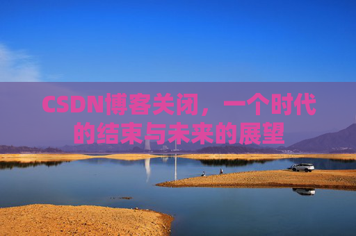 CSDN博客关闭，一个时代的结束与未来的展望